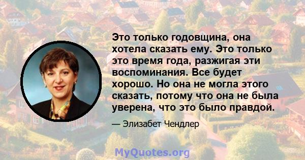 Это только годовщина, она хотела сказать ему. Это только это время года, разжигая эти воспоминания. Все будет хорошо. Но она не могла этого сказать, потому что она не была уверена, что это было правдой.