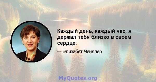 Каждый день, каждый час, я держал тебя близко в своем сердце.