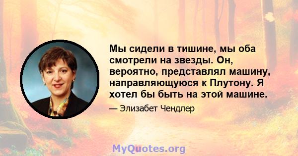 Мы сидели в тишине, мы оба смотрели на звезды. Он, вероятно, представлял машину, направляющуюся к Плутону. Я хотел бы быть на этой машине.