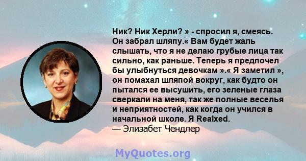 Ник? Ник Херли? » - спросил я, смеясь. Он забрал шляпу.« Вам будет жаль слышать, что я не делаю грубые лица так сильно, как раньше. Теперь я предпочел бы улыбнуться девочкам ».« Я заметил », он помахал шляпой вокруг,