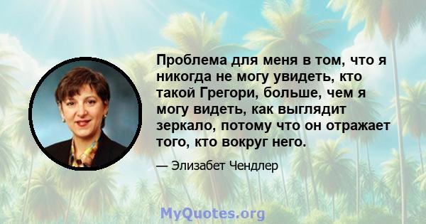 Проблема для меня в том, что я никогда не могу увидеть, кто такой Грегори, больше, чем я могу видеть, как выглядит зеркало, потому что он отражает того, кто вокруг него.