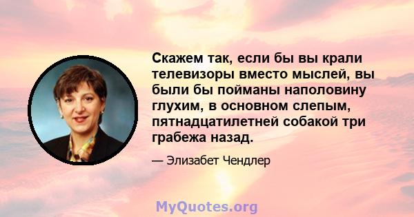 Скажем так, если бы вы крали телевизоры вместо мыслей, вы были бы пойманы наполовину глухим, в основном слепым, пятнадцатилетней собакой три грабежа назад.