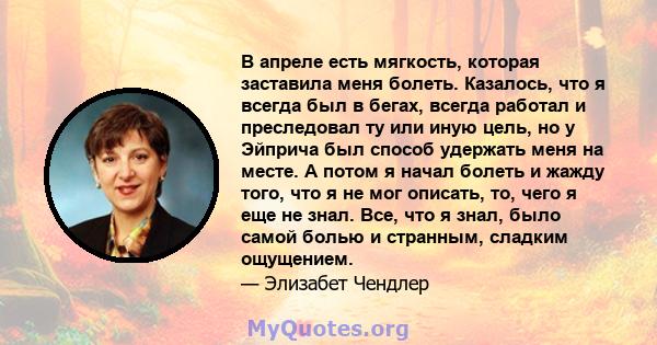 В апреле есть мягкость, которая заставила меня болеть. Казалось, что я всегда был в бегах, всегда работал и преследовал ту или иную цель, но у Эйприча был способ удержать меня на месте. А потом я начал болеть и жажду