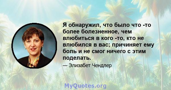 Я обнаружил, что было что -то более болезненное, чем влюбиться в кого -то, кто не влюбился в вас; причиняет ему боль и не смог ничего с этим поделать.