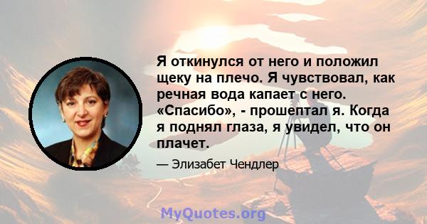 Я откинулся от него и положил щеку на плечо. Я чувствовал, как речная вода капает с него. «Спасибо», - прошептал я. Когда я поднял глаза, я увидел, что он плачет.