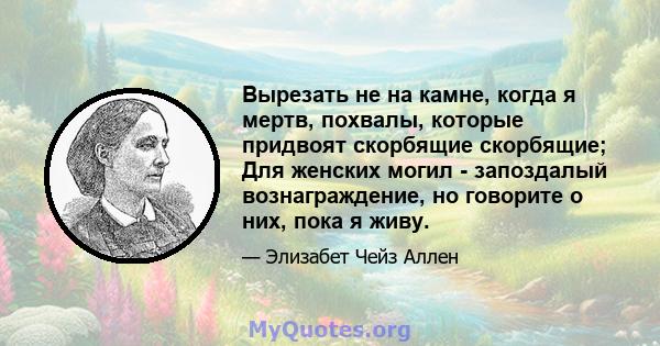 Вырезать не на камне, когда я мертв, похвалы, которые придвоят скорбящие скорбящие; Для женских могил - запоздалый вознаграждение, но говорите о них, пока я живу.