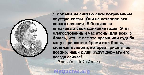 Я больше не считаю свои потраченные впустую слезы; Они не оставили эхо своего падения; Я больше не оплакиваю свои одинокие годы; Этот благословенный час атоны для всех. Я боюсь, что не все это время или судьба могут