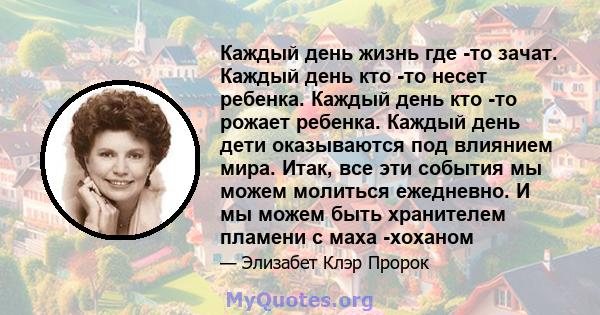 Каждый день жизнь где -то зачат. Каждый день кто -то несет ребенка. Каждый день кто -то рожает ребенка. Каждый день дети оказываются под влиянием мира. Итак, все эти события мы можем молиться ежедневно. И мы можем быть