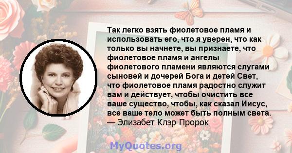 Так легко взять фиолетовое пламя и использовать его, что я уверен, что как только вы начнете, вы признаете, что фиолетовое пламя и ангелы фиолетового пламени являются слугами сыновей и дочерей Бога и детей Свет, что