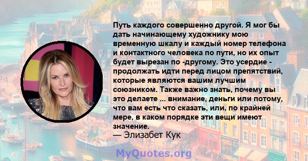 Путь каждого совершенно другой. Я мог бы дать начинающему художнику мою временную шкалу и каждый номер телефона и контактного человека по пути, но их опыт будет вырезан по -другому. Это усердие - продолжать идти перед