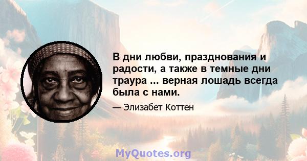 В дни любви, празднования и радости, а также в темные дни траура ... верная лошадь всегда была с нами.