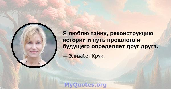 Я люблю тайну, реконструкцию истории и путь прошлого и будущего определяет друг друга.