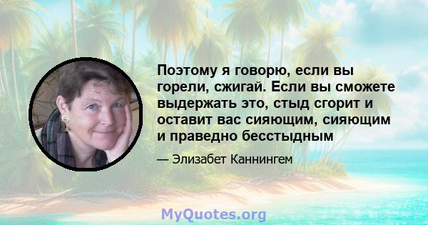 Поэтому я говорю, если вы горели, сжигай. Если вы сможете выдержать это, стыд сгорит и оставит вас сияющим, сияющим и праведно бесстыдным