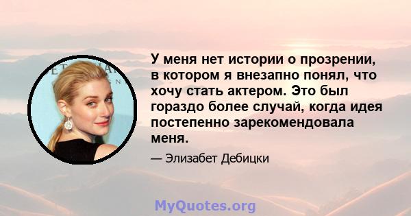 У меня нет истории о прозрении, в котором я внезапно понял, что хочу стать актером. Это был гораздо более случай, когда идея постепенно зарекомендовала меня.