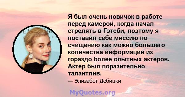 Я был очень новичок в работе перед камерой, когда начал стрелять в Гэтсби, поэтому я поставил себе миссию по счищению как можно большего количества информации из гораздо более опытных актеров. Актер был поразительно