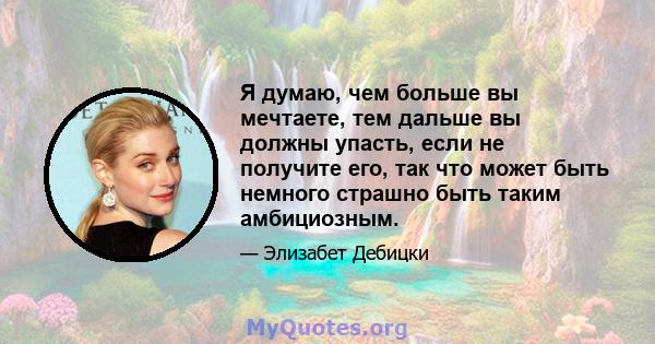 Я думаю, чем больше вы мечтаете, тем дальше вы должны упасть, если не получите его, так что может быть немного страшно быть таким амбициозным.