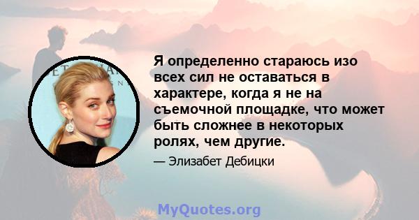 Я определенно стараюсь изо всех сил не оставаться в характере, когда я не на съемочной площадке, что может быть сложнее в некоторых ролях, чем другие.