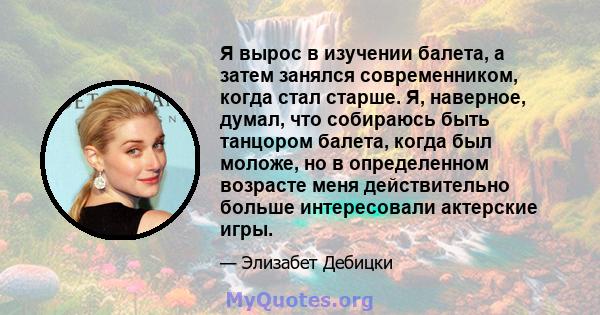 Я вырос в изучении балета, а затем занялся современником, когда стал старше. Я, наверное, думал, что собираюсь быть танцором балета, когда был моложе, но в определенном возрасте меня действительно больше интересовали