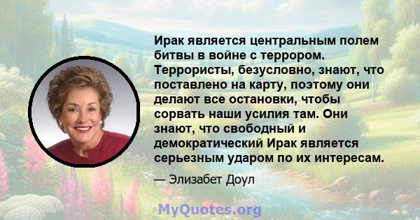 Ирак является центральным полем битвы в войне с террором. Террористы, безусловно, знают, что поставлено на карту, поэтому они делают все остановки, чтобы сорвать наши усилия там. Они знают, что свободный и