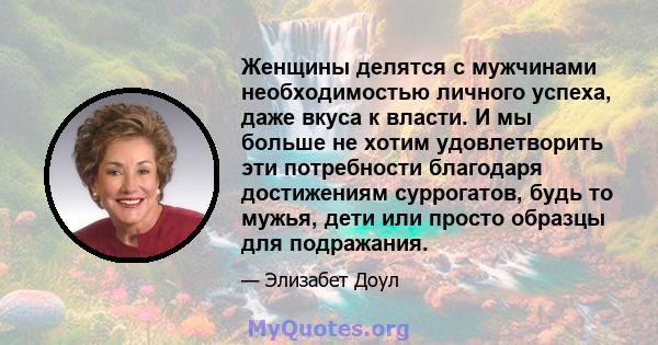 Женщины делятся с мужчинами необходимостью личного успеха, даже вкуса к власти. И мы больше не хотим удовлетворить эти потребности благодаря достижениям суррогатов, будь то мужья, дети или просто образцы для подражания.