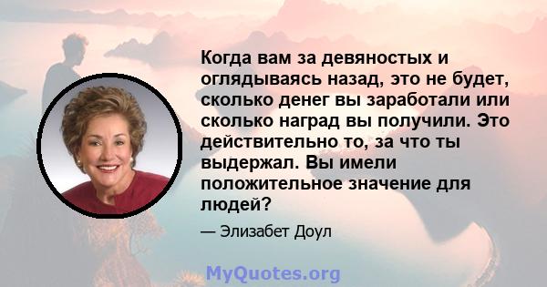 Когда вам за девяностых и оглядываясь назад, это не будет, сколько денег вы заработали или сколько наград вы получили. Это действительно то, за что ты выдержал. Вы имели положительное значение для людей?