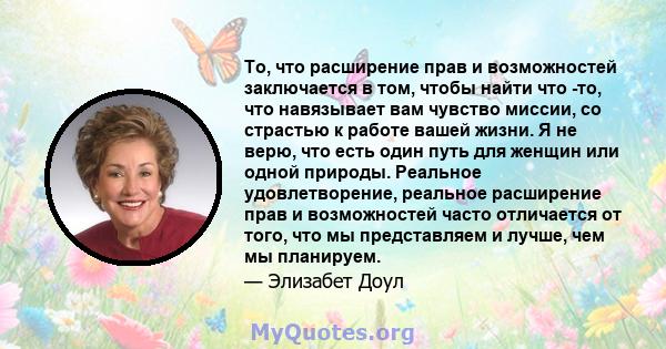 То, что расширение прав и возможностей заключается в том, чтобы найти что -то, что навязывает вам чувство миссии, со страстью к работе вашей жизни. Я не верю, что есть один путь для женщин или одной природы. Реальное