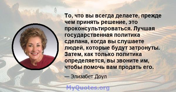 То, что вы всегда делаете, прежде чем принять решение, это проконсультироваться. Лучшая государственная политика сделана, когда вы слушаете людей, которые будут затронуты. Затем, как только политика определяется, вы