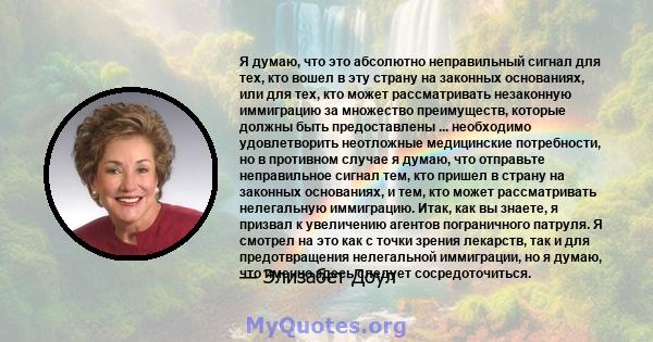 Я думаю, что это абсолютно неправильный сигнал для тех, кто вошел в эту страну на законных основаниях, или для тех, кто может рассматривать незаконную иммиграцию за множество преимуществ, которые должны быть