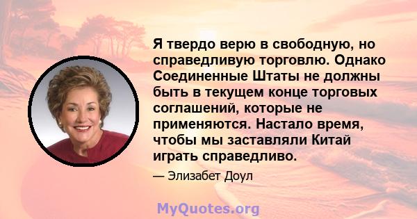 Я твердо верю в свободную, но справедливую торговлю. Однако Соединенные Штаты не должны быть в текущем конце торговых соглашений, которые не применяются. Настало время, чтобы мы заставляли Китай играть справедливо.