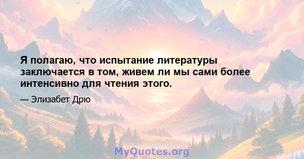 Я полагаю, что испытание литературы заключается в том, живем ли мы сами более интенсивно для чтения этого.