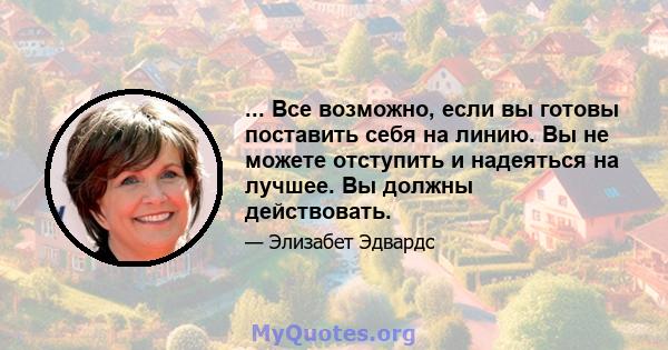 ... Все возможно, если вы готовы поставить себя на линию. Вы не можете отступить и надеяться на лучшее. Вы должны действовать.