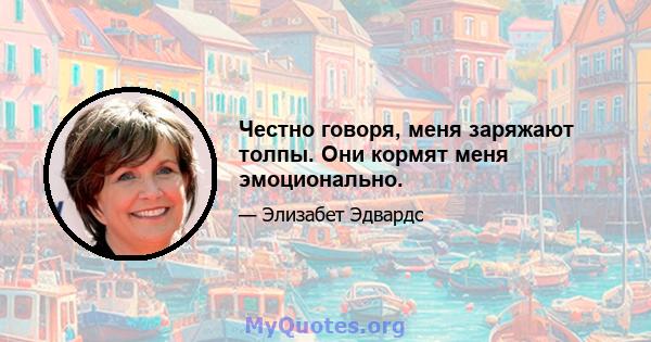 Честно говоря, меня заряжают толпы. Они кормят меня эмоционально.