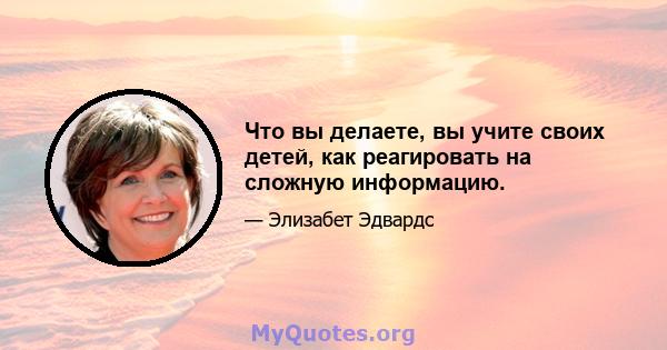 Что вы делаете, вы учите своих детей, как реагировать на сложную информацию.