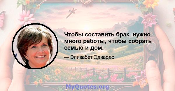 Чтобы составить брак, нужно много работы, чтобы собрать семью и дом.