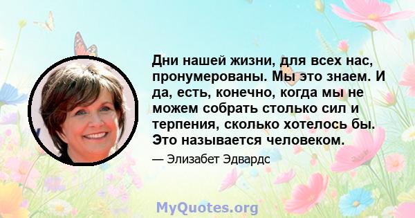 Дни нашей жизни, для всех нас, пронумерованы. Мы это знаем. И да, есть, конечно, когда мы не можем собрать столько сил и терпения, сколько хотелось бы. Это называется человеком.