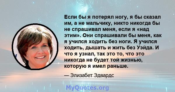 Если бы я потерял ногу, я бы сказал им, а не мальчику, никто никогда бы не спрашивал меня, если я «над этим». Они спрашивали бы меня, как я учился ходить без ноги. Я учился ходить, дышать и жить без Уэйда. И что я