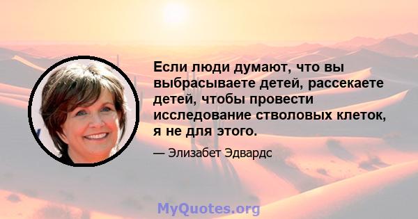 Если люди думают, что вы выбрасываете детей, рассекаете детей, чтобы провести исследование стволовых клеток, я не для этого.