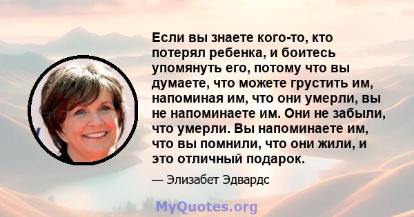 Если вы знаете кого-то, кто потерял ребенка, и боитесь упомянуть его, потому что вы думаете, что можете грустить им, напоминая им, что они умерли, вы не напоминаете им. Они не забыли, что умерли. Вы напоминаете им, что