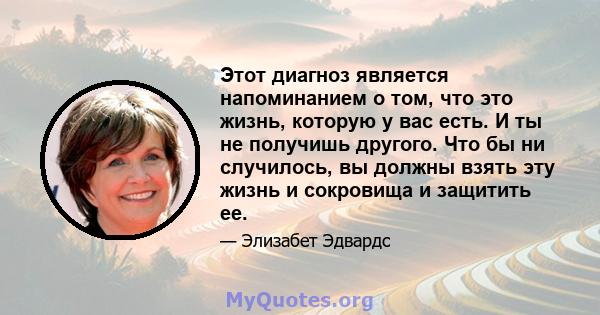 Этот диагноз является напоминанием о том, что это жизнь, которую у вас есть. И ты не получишь другого. Что бы ни случилось, вы должны взять эту жизнь и сокровища и защитить ее.