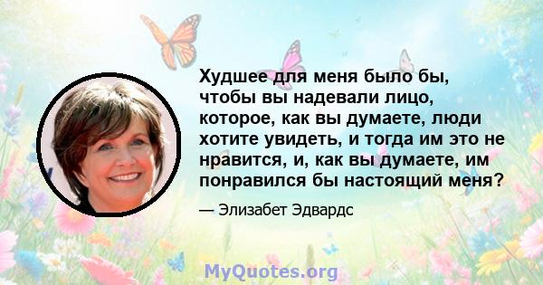 Худшее для меня было бы, чтобы вы надевали лицо, которое, как вы думаете, люди хотите увидеть, и тогда им это не нравится, и, как вы думаете, им понравился бы настоящий меня?