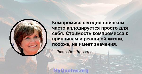 Компромисс сегодня слишком часто аплодируется просто для себя. Стоимость компромисса к принципам и реальной жизни, похоже, не имеет значения.