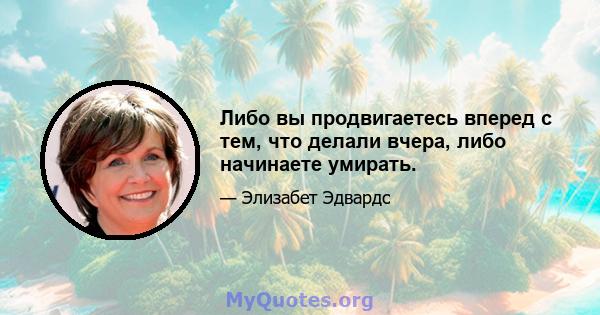 Либо вы продвигаетесь вперед с тем, что делали вчера, либо начинаете умирать.