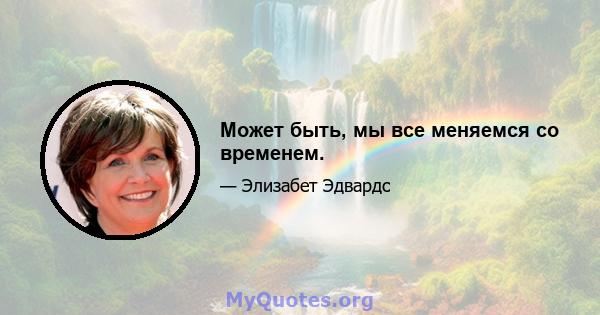 Может быть, мы все меняемся со временем.