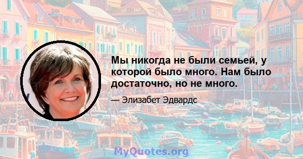 Мы никогда не были семьей, у которой было много. Нам было достаточно, но не много.