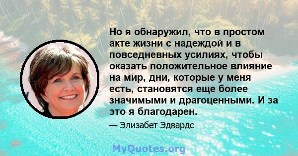 Но я обнаружил, что в простом акте жизни с надеждой и в повседневных усилиях, чтобы оказать положительное влияние на мир, дни, которые у меня есть, становятся еще более значимыми и драгоценными. И за это я благодарен.