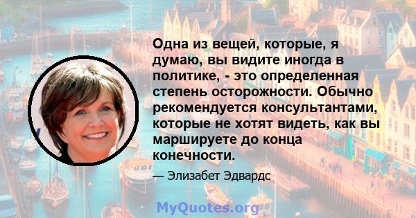 Одна из вещей, которые, я думаю, вы видите иногда в политике, - это определенная степень осторожности. Обычно рекомендуется консультантами, которые не хотят видеть, как вы маршируете до конца конечности.