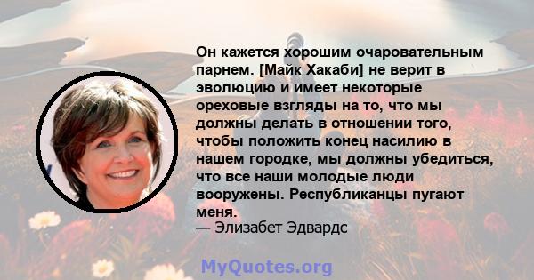 Он кажется хорошим очаровательным парнем. [Майк Хакаби] не верит в эволюцию и имеет некоторые ореховые взгляды на то, что мы должны делать в отношении того, чтобы положить конец насилию в нашем городке, мы должны