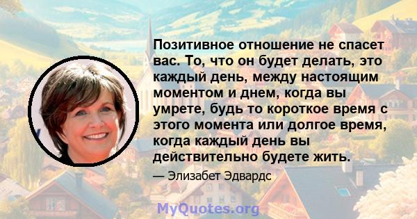 Позитивное отношение не спасет вас. То, что он будет делать, это каждый день, между настоящим моментом и днем, когда вы умрете, будь то короткое время с этого момента или долгое время, когда каждый день вы действительно 