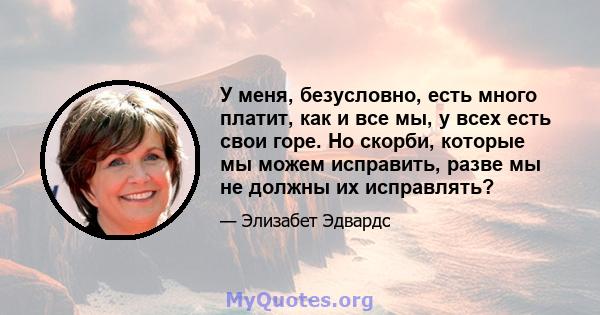 У меня, безусловно, есть много платит, как и все мы, у всех есть свои горе. Но скорби, которые мы можем исправить, разве мы не должны их исправлять?