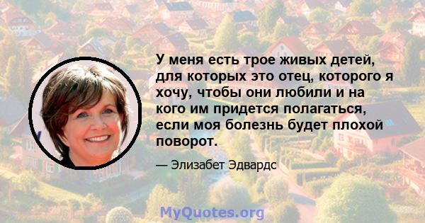 У меня есть трое живых детей, для которых это отец, которого я хочу, чтобы они любили и на кого им придется полагаться, если моя болезнь будет плохой поворот.